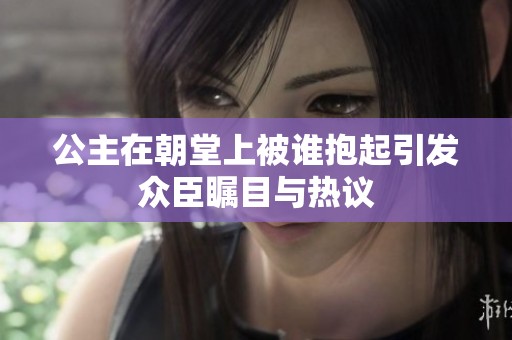公主在朝堂上被谁抱起引发众臣瞩目与热议
