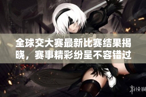 全球交大赛最新比赛结果揭晓，赛事精彩纷呈不容错过