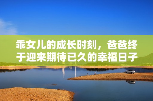 乖女儿的成长时刻，爸爸终于迎来期待已久的幸福日子