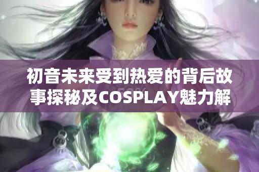 初音未来受到热爱的背后故事探秘及COSPLAY魅力解析