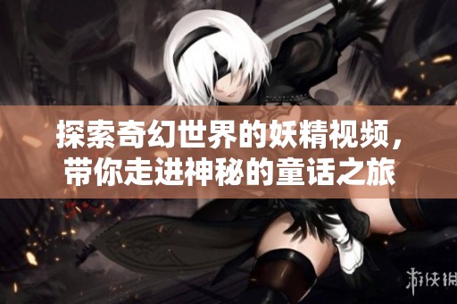 探索奇幻世界的妖精视频，带你走进神秘的童话之旅