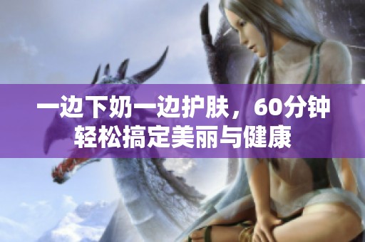 一边下奶一边护肤，60分钟轻松搞定美丽与健康