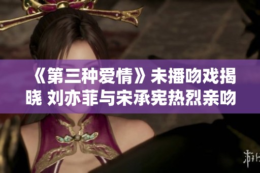 《第三种爱情》未播吻戏揭晓 刘亦菲与宋承宪热烈亲吻瞬间