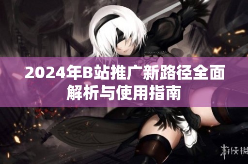2024年B站推广新路径全面解析与使用指南