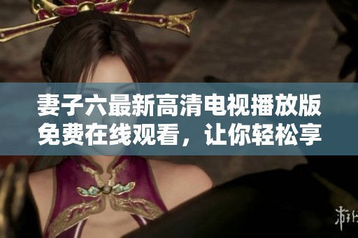 妻子六最新高清电视播放版免费在线观看，让你轻松享受精彩剧情