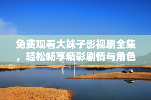 免费观看大妹子影视剧全集，轻松畅享精彩剧情与角色互动