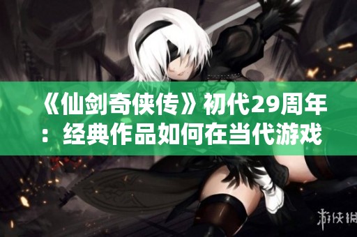 《仙剑奇侠传》初代29周年：经典作品如何在当代游戏中重焕光彩