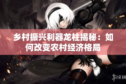 乡村振兴利器龙柱揭秘：如何改变农村经济格局