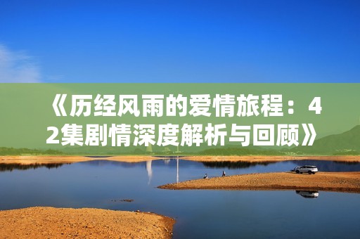 《历经风雨的爱情旅程：42集剧情深度解析与回顾》