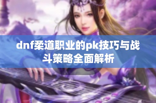 dnf柔道职业的pk技巧与战斗策略全面解析