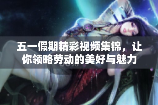 五一假期精彩视频集锦，让你领略劳动的美好与魅力