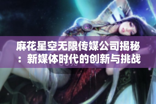 麻花星空无限传媒公司揭秘：新媒体时代的创新与挑战