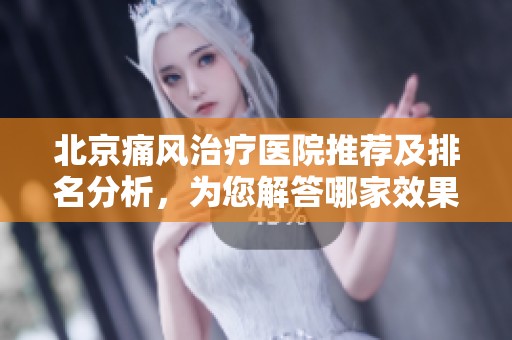 北京痛风治疗医院推荐及排名分析，为您解答哪家效果好