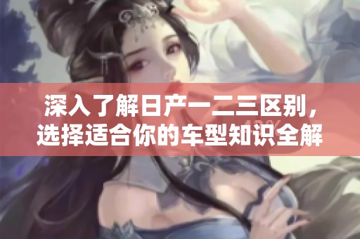 深入了解日产一二三区别，选择适合你的车型知识全解析