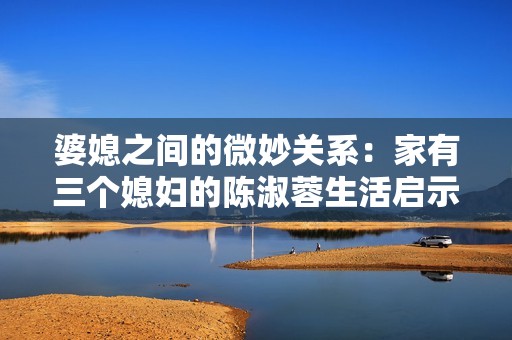 婆媳之间的微妙关系：家有三个媳妇的陈淑蓉生活启示