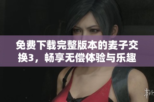 免费下载完整版本的麦子交换3，畅享无偿体验与乐趣