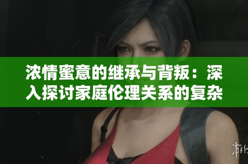 浓情蜜意的继承与背叛：深入探讨家庭伦理关系的复杂性