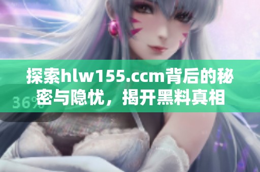 探索hlw155.ccm背后的秘密与隐忧，揭开黑料真相