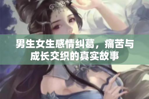 男生女生感情纠葛，痛苦与成长交织的真实故事