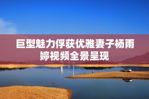 巨型魅力俘获优雅妻子杨雨婷视频全景呈现