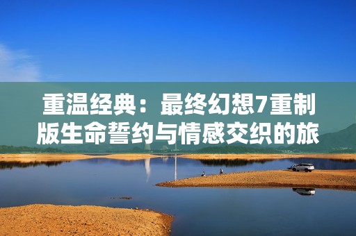 重温经典：最终幻想7重制版生命誓约与情感交织的旅程