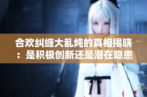 合欢纠缠大乱炖的真相揭晓：是积极创新还是潜在隐患
