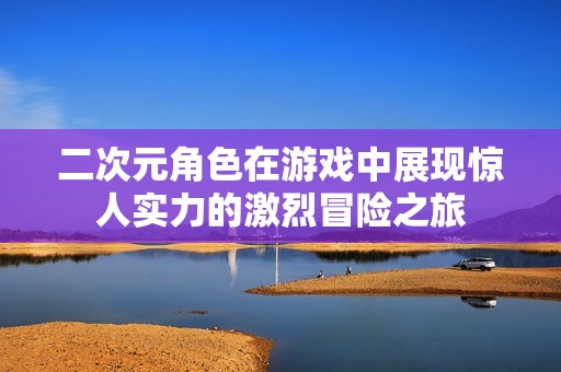 二次元角色在游戏中展现惊人实力的激烈冒险之旅