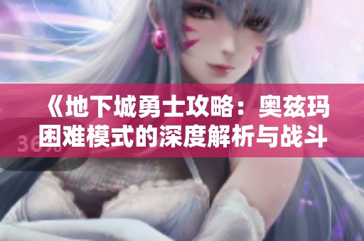 《地下城勇士攻略：奥兹玛困难模式的深度解析与战斗技巧》