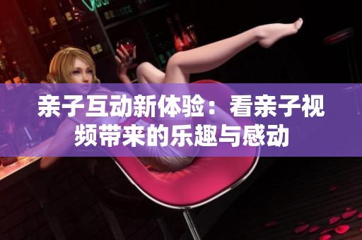 亲子互动新体验：看亲子视频带来的乐趣与感动