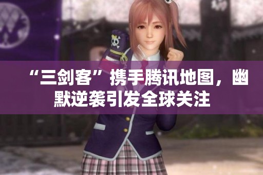 “三剑客”携手腾讯地图，幽默逆袭引发全球关注