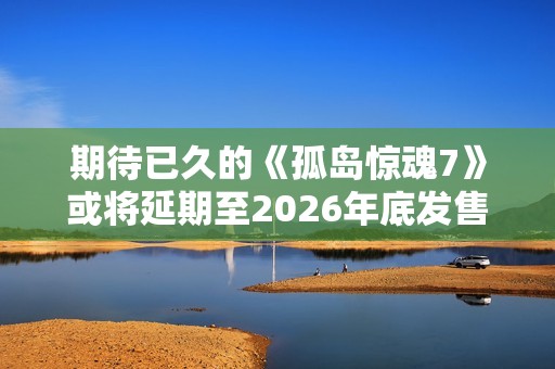 期待已久的《孤岛惊魂7》或将延期至2026年底发售