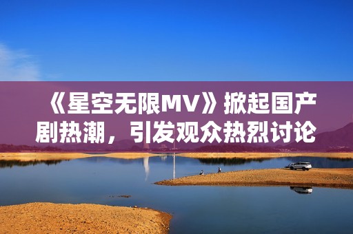 《星空无限MV》掀起国产剧热潮，引发观众热烈讨论