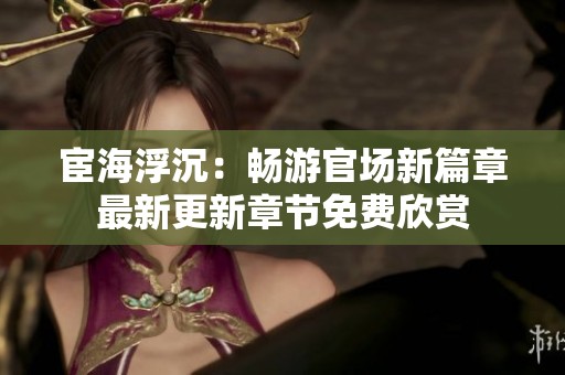 宦海浮沉：畅游官场新篇章最新更新章节免费欣赏