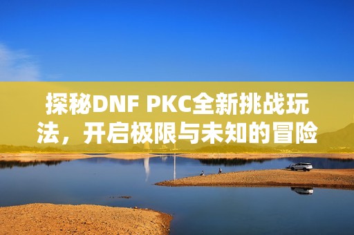 探秘DNF PKC全新挑战玩法，开启极限与未知的冒险之旅