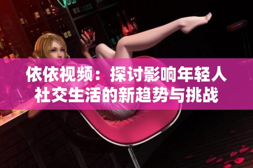 依依视频：探讨影响年轻人社交生活的新趋势与挑战