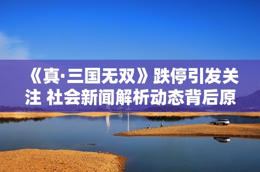 《真·三国无双》跌停引发关注 社会新闻解析动态背后原因