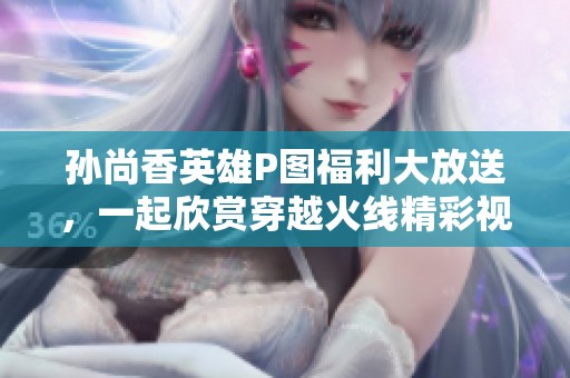 孙尚香英雄P图福利大放送，一起欣赏穿越火线精彩视频！