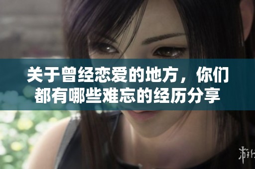 关于曾经恋爱的地方，你们都有哪些难忘的经历分享
