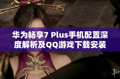 华为畅享7 Plus手机配置深度解析及QQ游戏下载安装指南
