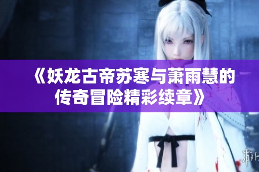 《妖龙古帝苏寒与萧雨慧的传奇冒险精彩续章》