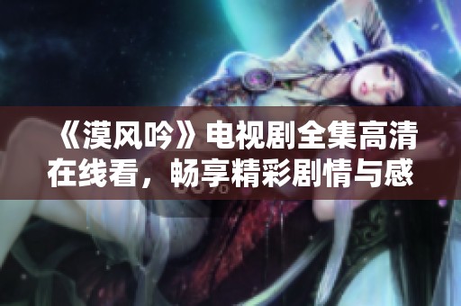 《漠风吟》电视剧全集高清在线看，畅享精彩剧情与感人瞬间