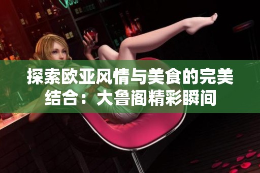 探索欧亚风情与美食的完美结合：大鲁阁精彩瞬间