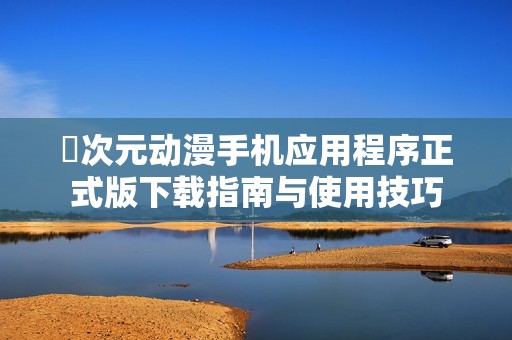 囧次元动漫手机应用程序正式版下载指南与使用技巧