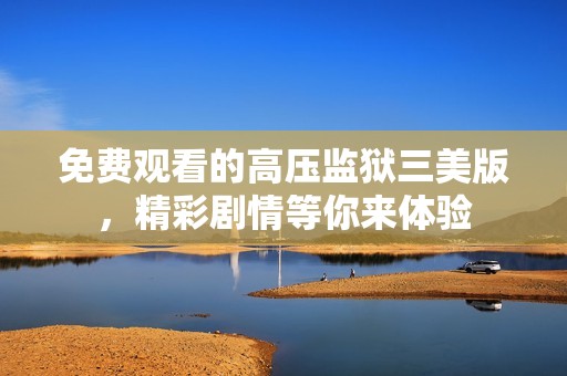 免费观看的高压监狱三美版，精彩剧情等你来体验