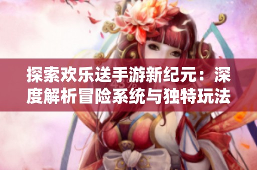 探索欢乐送手游新纪元：深度解析冒险系统与独特玩法技巧