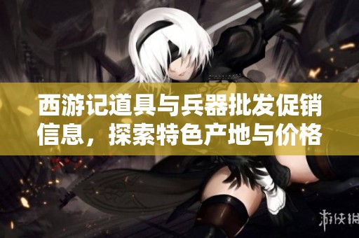 西游记道具与兵器批发促销信息，探索特色产地与价格优惠