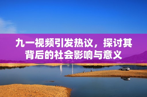 九一视频引发热议，探讨其背后的社会影响与意义