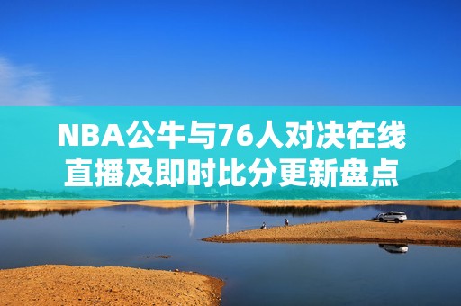 NBA公牛与76人对决在线直播及即时比分更新盘点