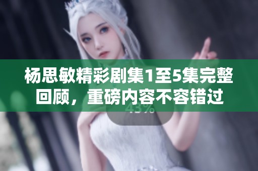 杨思敏精彩剧集1至5集完整回顾，重磅内容不容错过