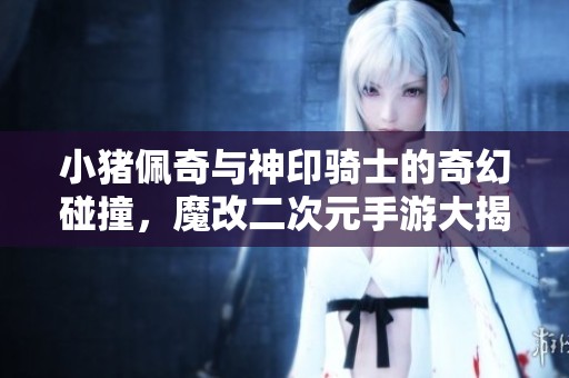 小猪佩奇与神印骑士的奇幻碰撞，魔改二次元手游大揭秘